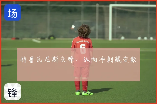 特鲁瓦尼斯交锋,纵向冲刺藏变数